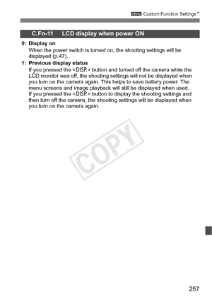 Page 257257
3 Custom Function Settings N
C.Fn-11 LCD display when power ON
0: Display on
When the power switch is turned  on, the shooting settings will be 
displayed (p.47).
1: Previous display status If you pressed the < B> button and turned off the camera while the 
LCD monitor was off, t he shooting settings will not be displayed when 
you turn on the camera again. This  helps to save battery power. The 
menu screens and image play back will still be displayed when used. 
If you pressed the < B> button to...