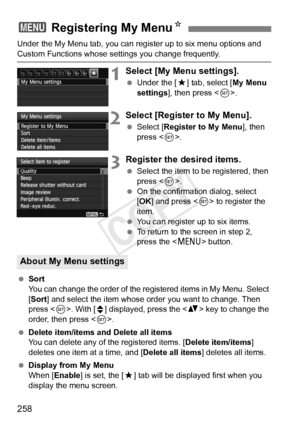 Page 258258
Under the My Menu tab, you can register up to six menu options and 
Custom Functions whose settings you change frequently.
1Select [My Menu settings].
 Under the [ 9] tab, select [ My Menu 
settings ], then press < 0>.
2Select [Register to My Menu].
  Select [Register to My Menu ], then 
press < 0>.
3Register the desired items.
  Select the item to be registered, then 
press < 0>.
  On the confirmation dialog, select 
[OK ] and press  to register the 
item.
  You can register up to six items.
  To...