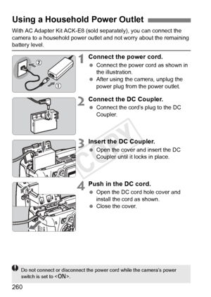 Page 260260
With AC Adapter Kit ACK-E8 (sold separately), you can connect the 
camera to a household power outle t and not worry about the remaining 
battery level.
1Connect the power cord.
 Connect the power cord as shown in 
the illustration.
  After using the camera, unplug the 
power plug from the power outlet.
2Connect the DC Coupler.
 Connect the cord’s plug to the DC 
Coupler.
3Insert the DC Coupler.
 Open the cover and insert the DC 
Coupler until it locks in place.
4Push in the DC cord.
 Open the DC...