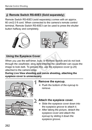 Page 262Remote Control Shooting
262
Remote Switch RS-60E3 (sold separately) comes with an approx. 
60 cm/2.0 ft cord. When connected to the camera’s remote control 
terminal, Remote Switch RS-60E3 can be used to press the shutter 
button halfway and completely.
When you use the self-timer, bulb, or Remote Switch and do not look 
through the viewfinder, stray light entering the viewfinder can cause the 
image to look dark. To prevent this, use the eyepiece cover (p.25) 
attached to the camera strap.
During Live...