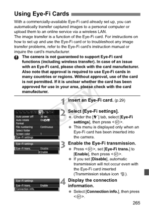 Page 265265
With a commercially-available Eye-Fi card already set up, you can 
automatically transfer captured images to a personal computer or 
upload them to an online service via a wireless LAN. 
The image transfer is a function of the Eye-Fi card. For instructions on\
 
how to set up and use the Eye-Fi card or to troubleshoot any image 
transfer problems, refer to the Eye-Fi card’s instruction manual or 
inquire the card’s manufacturer. The camera is not guaranteed to support Eye-Fi card 
functions...