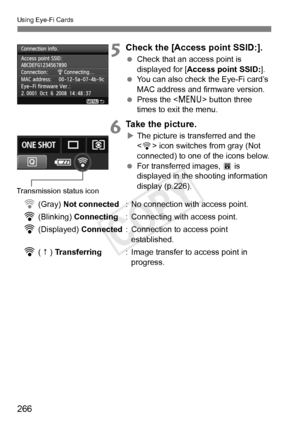 Page 266Using Eye-Fi Cards
266
5Check the [Access point SSID:].
 Check that an access point is 
displayed for [ Access point SSID: ].
  You can also check the Eye-Fi card’s 
MAC address and firmware version.
  Press the < M> button three 
times to exit the menu.
6Take the picture.
X The picture is transferred and the 
 icon switches from gray (Not 
connected) to one of the icons below.
  For transferred images,  O is 
displayed in the shooting information 
display (p.226).
H (Gray) Not connected : No connection...