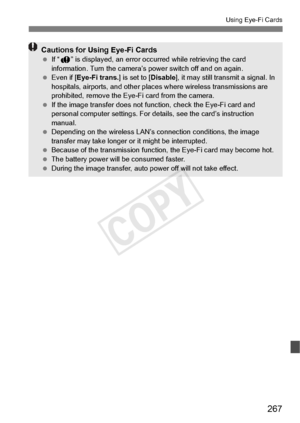 Page 267267
Using Eye-Fi Cards
Cautions for Using Eye-Fi Cards If “J ” is displayed, an error occu rred while retrieving the card 
information. Turn the camera’s  power switch off and on again.
  Even if [Eye-Fi trans. ] is set to [Disable], it may still transmit a signal. In 
hospitals, airports, and other places  where wireless transmissions are 
prohibited, remove the Eye-Fi card from the camera.
  If the image transfer  does not function, chec k the Eye-Fi card and 
personal computer settings. For de tails,...