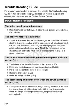 Page 278278
If a problem occurs with the camera, first refer to this Troubleshooting 
Guide. If this Troubleshooting Guide does not resolve the problem, 
contact your dealer or nearest Canon Service Center.
 Do not recharge any battery pack ot her than a genuine Canon Battery 
Pack LP-E8.
  If there is a problem with the battery  charger, the protective circuit will 
stop the charging operation and the charge lamp will blink in orange. If 
this happens, disconnect the charger’ s power plug from the power 
outlet...