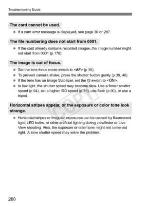 Page 280Troubleshooting Guide
280
 If a card error message is di splayed, see page 30 or 287.
  If the card already contains re corded images, the image number might 
not start from 0001 (p.170).
  Set the lens focus mode switch to < AF> (p.36).
  To prevent camera shake, press t he shutter button gently (p.39, 40).
  If the lens has an Image Stabiliz er, set the IS switch to .
  In low light, the shutter speed may  become slow. Use a faster shutter 
speed (p.94), set a higher  ISO speed (p.79), use flash...