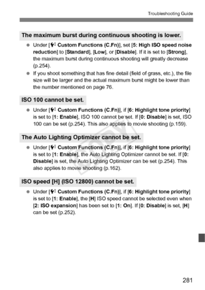 Page 281281
Troubleshooting Guide
 Under [7  Custom Functions (C.Fn) ], set [5: High ISO speed noise 
reduction ] to [Standard ], [Low ], or [ Disable ]. If it is set to [ Strong], 
the maximum burst during continuous  shooting will greatly decrease 
(p.254).
  If you shoot something that has fine detail (field of grass, etc.), the file 
size will be larger and the actual  maximum burst might be lower than 
the number mentioned on page 76.
  Under [ 7 Custom Functions (C.Fn) ], if [6: Highlight tone priority ]...