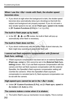 Page 282Troubleshooting Guide
282
 If you shoot at night when the ba ckground is dark, the shutter speed 
becomes slow automatically (slow- sync shooting) so that both the 
subject and background are properly  exposed. If you do not want a 
slow shutter speed to be set, set [ 3: Flash sync. speed in Av mode ] 
in [ 7 Custom Functions (C.Fn) ] to 1 or 2 (p.252).
  In the  A, 2,  4, and  6 modes, the built-in flash will pop-up 
automatically when flash is necessary.
  If you shoot continuously with the bui lt-in...