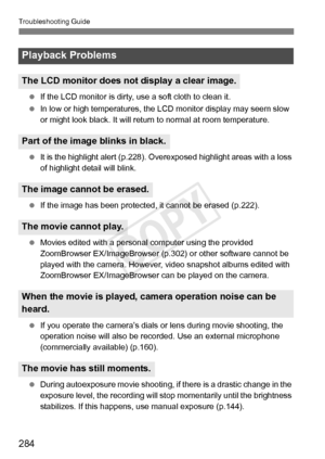 Page 284Troubleshooting Guide
284
 If the LCD monitor is dirty,  use a soft cloth to clean it.
  In low or high temperatures, the  LCD monitor display may seem slow 
or might look black. It will retu rn to normal at room temperature.
  It is the highlight alert (p.228). Overexposed highl ight areas with a loss 
of highlight detail will blink.
  If the image has been protected,  it cannot be erased (p.222).
  Movies edited with a personal computer using the provided 
ZoomBrowser EX/ImageBrowser (p.302)  or other...