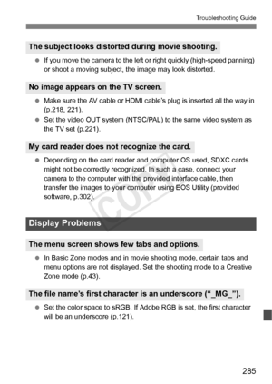 Page 285285
Troubleshooting Guide
 If you move the camera to the left  or right quickly (high-speed panning) 
or shoot a moving subject, t he image may look distorted.
  Make sure the AV cable or HDMI ca ble’s plug is inserted all the way in 
(p.218, 221).
  Set the video OUT system (NTSC/PAL)  to the same video system as 
the TV set (p.221).
  Depending on the card reader and com puter OS used, SDXC cards 
might not be correctly recognized . In such a case, connect your 
camera to the computer with th e...