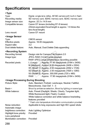 Page 288288
•TypeTy p e :Digital, single-lens reflex, AF/AE camera with built-in flashRecording media:SD memory card, SDHC memory card, SDXC memory cardImage sensor size: Approx. 22.3 x 14.9 mm
Compatible lenses: Canon EF le nses (including EF-S lenses)
(35mm-equivalent focal length  is approx. 1.6 times the 
lens focal length)
Lens mount: Canon EF mount
• Image SensorType: CMOS sensor
Effective pixels: Approx. 18.00 megapixels
Aspect ratio: 3:2
Dust delete feature: Auto, Manual, Dust Delete Data appending
•...