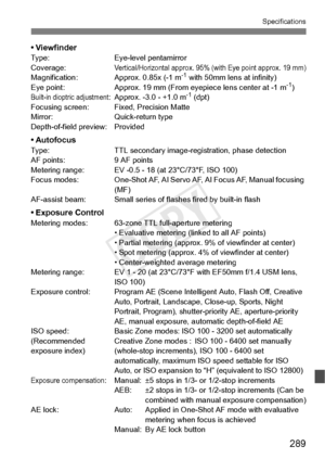 Page 289289
Specifications
• ViewfinderType:Eye-level pentamirror
Coverage:Vertical/Horizontal approx. 95% (with Eye point approx. 19 mm)Magnification: Approx. 0.85x (-1 m-1 with 50mm lens at infinity)
Eye point: Approx. 19 mm (From eyep iece lens center at -1 m-1)Built-in dioptric adjustment: Approx. -3.0 - +1.0 m-1 (dpt)
Focusing screen: Fixed, Precision Matte
Mirror: Quick-return type
Depth-of-field preview: Provided
• AutofocusType: TTL secondary image-registration, phase detection
AF points: 9 AF points...