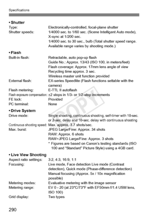 Page 290Specifications
290
•ShutterType:Electronically-controlled, focal-plane shutter
Shutter speeds: 1/4000 sec. to 1/60 se c. (Scene Intelligent Auto mode), 
X-sync at 1/200 sec.
1/4000 sec. to 30  sec., bulb (Total shutter speed range. 
Available range varies by shooting mode.)
• FlashBuilt-in flash: Retractable, auto pop-up flash
Guide No.: Approx. 13/43 (I SO 100, in meters/feet)
Flash coverage:  Approx. 17mm lens angle of view
Recycling time approx. 3 sec.
Wireless master unit function provided
External...