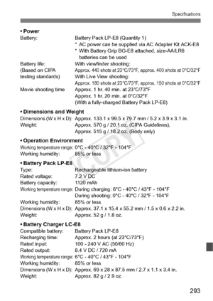 Page 293293
Specifications
•PowerBattery:Battery Pack LP-E8 (Quantity 1)
* AC power can be supplied  via AC Adapter Kit ACK-E8
* With Battery Grip BG-E8 attached, size-AA/LR6  batteries can be used
Battery life: With viewfinder shooting:
(Based on CIPA 
Approx. 440 shots at 23°C/73°F,  approx. 400 shots at 0°C/32°Ftesting standards) With Live View shooting:Approx. 180 shots at 23°C/73°F, approx. 150 shots at 0°C/32°FMovie shooting time Approx . 1 hr. 40 min. at 23°C/73°F
Approx. 1 hr. 20 min. at 0°C/32°F
(With a...