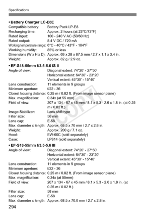 Page 294Specifications
294
• Battery Charger LC-E8ECompatible battery: Battery Pack LP-E8
Recharging time: Approx. 2 hours (at 23°C/73°F)
Rated input: 100 - 24 0 V AC (50/60 Hz)
Rated output: 8.4 V DC / 720 mA
Working temperature range: 6°C - 40°C / 43°F - 104°F
Working humidity: 85% or less
Dimensions (W x H x D): Approx. 69 x 28 x 87.5  mm / 2.7 x 1.1 x 3.4 in.
Weight: Approx. 82 g / 2.9 oz.
• EF-S18-55mm f/3.5-5.6 IS IIAngle of view: Diagonal extent: 74°20’ - 27°50’ Horizontal extent: 64°30’ - 23°20’
Vertical...
