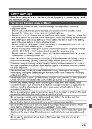 Page 297297
Safety Warnings
Follow these safeguards and use the eq uipment properly to prevent injury, death, 
and material damage.
Preventing Serious Injury or Death
• To prevent fire, excessive heat, chemic al leakage, and explosions, follow the 
safeguards below:
- Do not use any batteries, power sources,  and accessories not specified in this 
booklet. Do not use any home -made or modified batteries.
- Do not short-circuit, disassemble, or modi fy the battery pack or back-up battery. Do 
not apply heat or...