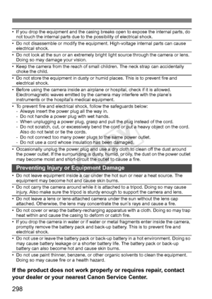 Page 298298
• If you drop the equipment and the casing breaks open to expose the internal parts, do 
not touch the internal parts due to the possibility of electrical shock.
• Do not disassemble or modify the equipment. High-voltage internal parts can cause  electrical shock.
• Do not look at the sun or an extremely bright  light source through the camera or lens. 
Doing so may damage your vision.
• Keep the camera from the reach of small  children. The neck strap can accidentally 
choke the child.
• Do not...