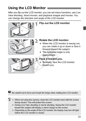 Page 3131
After you flip out the LCD monitor, you can set menu functions, use Live 
View shooting, shoot movies, and  playback images and movies. You 
can change the direction and angle of the LCD monitor.
1Flip out the LCD monitor.
2Rotate the LCD monitor.
 When the LCD monitor is swung out, 
you can rotate it up or down or face it 
forward toward the subject.
  The indicated angle is only 
approximate.
3Face it toward you.
 Normally, face the LCD monitor 
toward you.
Using the LCD Monitor
180°
175°
90°
Be...