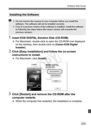 Page 303303
Software Start Guide
1Insert EOS DIGITAL Solution Disk (CD-ROM).
 For Macintosh, double-click to  open the CD-ROM icon displayed 
on the desktop, then double-click on [ Canon EOS Digital 
Installer ].
2Click [Easy Installation] and follow the on-screen 
instructions to install.
 For Macintosh, click [ Install].
3Click [Restart] and remove the CD-ROM after the 
computer restarts.
 When the computer has restarted, the installation is complete.
Installing the Software
 Do not connect the came ra to your...