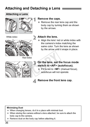 Page 3636
1Remove the caps.
 Remove the rear lens cap and the 
body cap by turning them as shown 
by the arrows.
2Attach the lens.
 Align the lens’ red or white index with 
the camera’s index matching the 
same color. Turn the lens as shown 
by the arrow until it snaps in place.
3On the lens, set the focus mode 
switch to  (autofocus).
 If it is set to < MF> (manual focus), 
autofocus will not operate.
4Remove the front lens cap.
Attaching and Detaching a Lens
Attaching a Lens
White index
Red index
Minimizing...