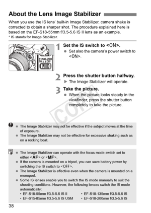 Page 3838
When you use the IS lens’ built-in Image Stabilizer, camera shake is 
corrected to obtain a sharper sho t. The procedure explained here is 
based on the EF-S18-55mm f/3.5-5.6 IS II lens as an example.
* IS stands for Image Stabilizer.
1Set the IS switch to < 1>.
 Set also the camera’s power switch to 
.
2Press the shutter button halfway.
XThe Image Stabilizer will operate.
3Take the picture.
  When the picture looks steady in the 
viewfinder, press the shutter button 
completely to take the picture....