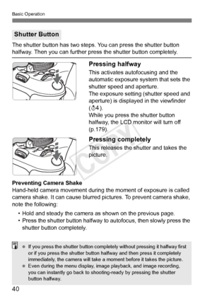 Page 40Basic Operation
40
The shutter button has two steps. You can press the shutter button halfway. Then you can further press the shutter button completely. 
Pressing halfway
This activates autofocusing and the 
automatic exposure system that sets the 
shutter speed and aperture.
The exposure setting (shutter speed and 
aperture) is displayed in the viewfinder 
(0 ).
While you press the shutter button 
halfway, the LCD monitor will turn off 
(p.179).
Pressing completely
This releases the shutter and takes...