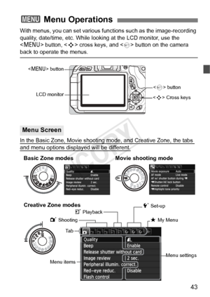 Page 4343
With menus, you can set various functions such as the image-recording 
quality, date/time, etc. While looking at the LCD monitor, use the 
 button,  cross keys, and <
0> button on the camera back to operate the menus.
In the Basic Zone, Movie shooting m ode, and Creative Zone, the tabs 
and menu options displayed will be different.
3 Menu Operations
Menu Screen
 Cross keysLCD monitor  button
 button
Ta b
Menu items Menu settings
1 Shooting
5 Set-up
9 My Menu
3 Playback
Basic Zone modes
Movie shooting...