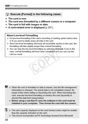 Page 463 Formatting the Card
46
 The card is new.
  The card was formatted by a diff erent camera or a computer.
  The card is full with images or data.
  A card-related error is displayed  (p.287).
Execute [Format] in the following cases:
About Low-level Formatting Do low-level formatting if  the card’s recording or reading speed seems slow 
or if you want to totally er ase all data in the card.
  Since low-level formatting  will erase all recordable sectors in the card, the 
formatting will take slightly...