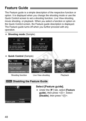 Page 4848
The Feature guide is a simple description of the respective function or 
option. It is displayed when you c hange the shooting mode or use the 
Quick Control screen to set a shooti ng function, Live View shooting, 
movie shooting, or playback. When  you select a function or option on 
the Quick Control screen, the Feature guide description is displayed. 
The Feature guide turns off when you further proceed with any 
operation.
  Shooting mode  (Sample)
  Quick Control (Sample)
Select [Feature guide]....