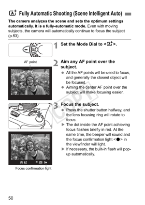 Page 5050
The camera analyzes the scene and sets the optimum settings 
automatically. It is a fully-automatic mode. Even with moving 
subjects, the camera will automatically continue to focus the subject 
(p.53).
1Set the Mode Dial to < A>.
2Aim any AF point over the 
subject.
 All the AF points will be used to focus, 
and generally the closest object will 
be focused.
  Aiming the center AF point over the 
subject will make focusing easier.
3Focus the subject.
 Press the shutter button halfway, and 
the lens...