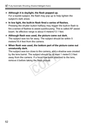 Page 52A Fully Automatic Shooting (Scene Intelligent Auto)
52
 Although it is daylight, the flash popped up.
For a backlit subject, the flash  may pop up to help lighten the 
subject’s dark areas.
  In low light, the built-in flash fired a series of flashes.
Pressing the shutter button halfway may trigger the built-in flash to 
fire a series of flashes to assist  autofocusing. This is called AF-assist 
beam. Its effective range is about 4 meters/13.1 feet.
  Although flash was used, the picture came out dark....