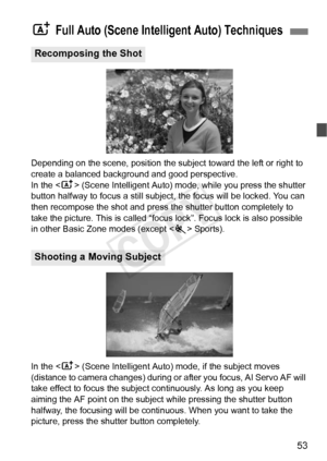 Page 5353
Depending on the scene, position the subject toward the left or right to 
create a balanced background and good perspective.
In the  (Scene Intelligent Auto) mode, while you press the shutter 
button halfway to focus a still subjec t, the focus will be locked. You can 
then recompose the shot and press the shutter button completely to 
take the picture. This is called “foc us lock”. Focus lock is also possible 
in other Basic Zone modes (except < 5> Sports).
In the < A> (Scene Intelligent Auto) mode,...