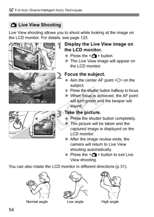 Page 54A Full Auto (Scene Intelligent Auto) Techniques
54
Live View shooting allows you to  shoot while looking at the image on 
the LCD monitor. For details, see page 123.
1Display the Live View image on 
the LCD monitor.
  Press the < A> button.
X The Live View image will appear on 
the LCD monitor.
2Focus the subject.
  Aim the center AF point < > on the 
subject.
 
Press the shutter butt on halfway to focus.XWhen focus is achieved, the AF point 
will turn green a nd the beeper will 
sound.
3Take the...