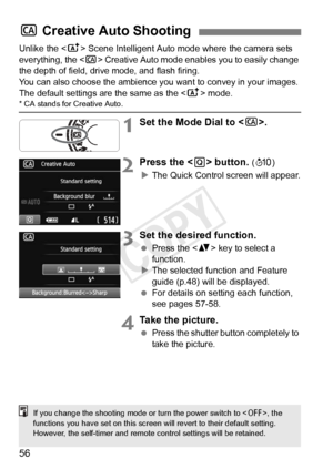 Page 5656
Unlike the  Scene Intelligent Auto mode where the camera sets 
everything, the < C> Creative Auto mode enables you to easily change 
the depth of field, drive mode, and flash firing.
You can also choose the ambience you  want to convey in your images. 
The default settings are the same as the < A> mode.
* CA stands for Creative Auto.
1Set the Mode Dial to < C>.
2Press the < Q> button. (7 )
X The Quick Control screen will appear.
3Set the desired function.
  Press the < V> key to select a 
function.
X...
