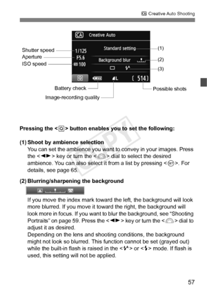 Page 5757
C Creative Auto Shooting
Pressing the < Q> button enables you to set the following:
(1) Shoot by ambience selection You can set the ambience you want to convey in your images. Press 
the < U> key or turn the < 6> dial to select the desired 
ambience. You can also select it from a list by pressing < 0>. For 
details, see page 65.
(2) Blurring/sharpening the background
If you move the index mark toward  the left, the background will look 
more blurred. If you move it to ward the right, the background...