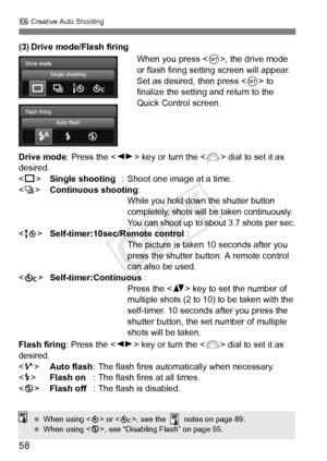 Page 58C Creative Auto Shooting
58
(3) Drive mode/Flash firing
When you press , the drive mode 
or flash firing setting screen will appear.
Set as desired, then press < 0> to 
finalize the setting and return to the 
Quick Control screen.
Drive mode : Press the  key or turn the < 6> dial to set it as 
desired.
< u > Single shooting : Shoot one image at a time.
< i > Continuous shooting:
While you hold down the shutter button 
completely, shots will be taken continuously. 
You can shoot up to about 3.7 shots per...