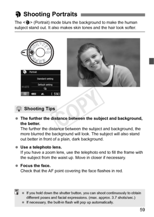 Page 5959
The  (Portrait) mode blurs the background to make the human 
subject stand out. It also makes skin tones and the hair look softer.
  The further the distance between the subject and background, 
the better.
The further the distance between t he subject and background, the 
more blurred the background will l ook. The subject will also stand 
out better in front of a plain, dark background.
  Use a telephoto lens.
If you have a zoom lens, use the telephoto end to fill the frame with 
the subject from...