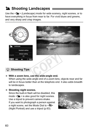 Page 6060
Use the  (Landscape) mode for wide sce nery, night scenes, or to 
have everything in focus from near to  far. For vivid blues and greens, 
and very sharp and crisp images.
 With a zoom lens, use the wide-angle end.
When using the wide-angle end of a  zoom lens, objects near and far 
will be in focus better than at the telephoto end. It also adds breadth 
to landscapes.
  Shooting night scenes.
Since the built-in flash will be disabled, this 
mode < 3> is also good for night scenes. 
Use a tripod to...