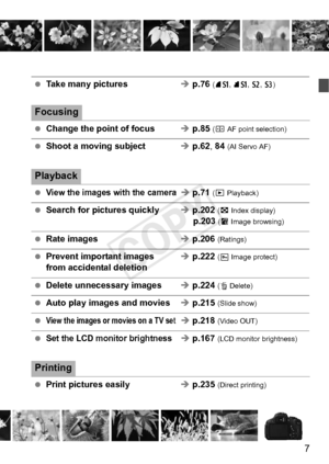 Page 77
 Take many pictures Î p.76 (7 a, 8 a, b , c)
Focusing
 Change the point of focus Î p.85 (S  AF point selection)
 Shoot a moving subject Î p.62, 84  (AI Servo AF)
Playback
 View the images with the cameraÎ p.71 (x  Playback)
 Search for pictures quickly Î p.202 (H  Index display)p.203  (I Image browsing)
 Rate images Î p.206 (Ratings)
  Prevent important images  Î p.222 (K  Image protect)from accidental deletion
 Delete unnecessary images Î p.224 (L  Delete)
 Auto play images and movies Î p.215 (Slide...