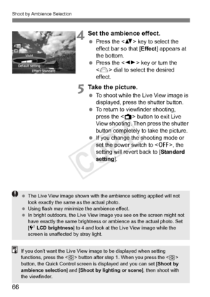 Page 66Shoot by Ambience Selection
66
4Set the ambience effect.
 Press the < V> key to select the 
effect bar so that [ Effect] appears at 
the bottom.
  Press the < U> key or turn the 
< 6 > dial to select the desired 
effect.
5Take the picture.
  To shoot while the Live View image is 
displayed, press the shutter button.
  To return to viewfinder shooting, 
press the < A> button to exit Live 
View shooting. Then press the shutter 
button completely to take the picture.
  If you change the  shooting mode or...