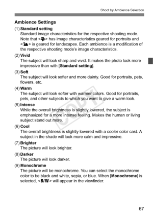 Page 6767
Shoot by Ambience Selection
Ambience Settings
(1)Standard setting
Standard image characteristics fo r the respective shooting mode. 
Note that < 2> has image characteristi cs geared for portraits and 
< 3 > is geared for landscapes. Each  ambience is a modification of 
the respective shooting mode’s image characteristics.
(2) Vivid
The subject will look sharp and vi vid. It makes the photo look more 
impressive than with [ Standard setting].
(3) Soft
The subject will look softer and mo re dainty. Good...