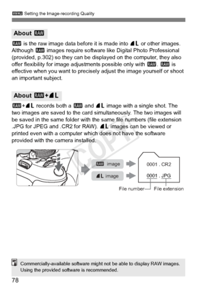 Page 783 Setting the Image-recording Quality
78
1 is the raw image data before it is made into  73 or other images. 
Although  1 images require software like Digital Photo Professional 
(provided, p.302) so they can be disp layed on the computer, they also 
offer flexibility for image adjustments possible only with  1. 1  is 
effective when you want to precisely  adjust the image yourself or shoot 
an important subject.
1 +73  records both a  1 and  73 image with a single shot. The 
two images are saved to the...