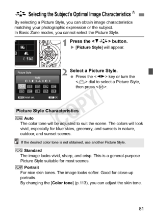 Page 8181
By selecting a Picture Style, you can obtain image characteristics 
matching your photographic expression or the subject.
In Basic Zone modes, you cannot select the Picture Style.
1Press the  button.
X[Picture Style] will appear.
2Select a Picture Style.
  Press the < U> key or turn the 
< 6 > dial to select a Picture Style, 
then press < 0>.
D  Auto
The color tone will be adjusted to su it the scene. The colors will look 
vivid, especially for blue skies,  greenery, and sunsets in nature, 
outdoor,...