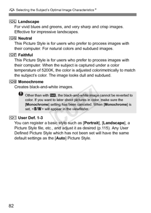 Page 82A Selecting the Subject’s Optimal Image Characteristics N
82
R Landscape
For vivid blues and greens, and  very sharp and crisp images. 
Effective for impressive landscapes.
S  Neutral
This Picture Style is for users wh o prefer to process images with 
their computer. For natural colors and subdued images.
U  Faithful
This Picture Style is for users wh o prefer to process images with 
their computer. When the subj ect is captured under a color 
temperature of 5200K, the color is adjusted colorimetrically...