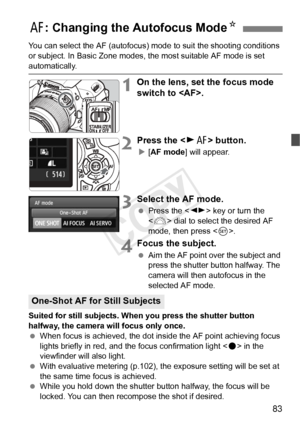 Page 8383
You can select the AF (autofocus) mode to suit the shooting conditions 
or subject. In Basic Zone modes,  the most suitable AF mode is set 
automatically.
1On the lens, set the focus mode 
switch to .
2Press the  button.
X[AF mode ] will appear.
3Select the AF mode.
 Press the < U> key or turn the 
< 6 > dial to select the desired AF 
mode, then press < 0>.
4Focus the subject.
  Aim the AF point over the subject and 
press the shutter button halfway. The 
camera will then autofocus in the 
selected AF...