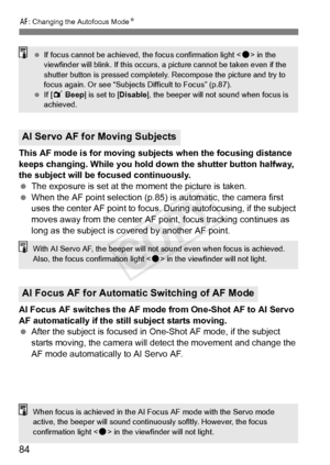 Page 84E: Changing the Autofocus Mode N
84
This AF mode is for moving subjects when the focusing distance 
keeps changing. While you hold do wn the shutter button halfway, 
the subject will be focused continuously.
  The exposure is set at the moment the picture is taken.
  When the AF point selection (p.85)  is automatic, the camera first 
uses the center AF point to focus.  During autofocusing, if the subject 
moves away from the center AF point, focus tracking continues as 
long as the subject is covered by...