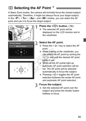 Page 8585
In Basic Zone modes, the camera will normally focus the closest subject 
automatically. Therefore, it might not always focus your target subject.
In the < d>, < s>, < f>, and < a> modes, you can select the AF 
point and use it to focus the target subject.
1Press the < S> button. (9 )
X The selected AF point will be 
displayed on the LCD monitor and in 
the viewfinder.
2Select the AF point.
  Press the < S> key to select the AF 
point.
  While looking at the viewfinder, you 
can select the AF point by...