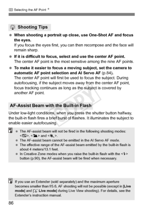 Page 86S Selecting the AF Point  N
86
 When shooting a portrait up close, use One-Shot AF and focus 
the eyes.
If you focus the eyes first, you can then recompose and the face will 
remain sharp.
  If it is difficult to focus, se lect and use the center AF point.
The center AF point is the most  sensitive among the nine AF points.
  To make it easier to focus a mo ving subject, set the camera to 
automatic AF point selection and AI Servo AF  (p.84).
The center AF point will first be  used to focus the subject....