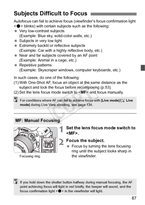 Page 8787
Autofocus can fail to achieve focus (viewfinder’s focus confirmation light 
< o > blinks) with certain subjects such as the following:
  Very low-contrast subjects.
(Example: Blue sky, solid-color walls, etc.)
  Subjects in very low light
  Extremely backlit or reflective subjects
(Example: Car with a highly reflective body, etc.)
  Near and far subjects covered by an AF point 
(Example: Animal in a cage, etc.)
  Repetitive patterns
(Example: Skyscraper windows, computer keyboards, etc.)
In such...