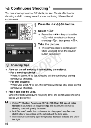 Page 8888
You can shoot up to about 3.7 shots per sec. This is effective for 
shooting a child running toward you or capturing different facial 
expressions.
1Press the  button.
2Select < i>.
  Press the < U> key or turn the 
< 6 > dial to select continuous 
shooting < i>, then press .
3Take the picture.
 The camera shoots continuously 
while you hold down the shutter 
button completely.
  Also set the AF mode  (p.83) matching the subject.
• For a moving subject When AI Servo AF is set, focusing will be...