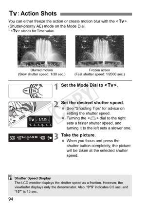 Page 9494
You can either freeze the action or create motion blur with the  
(Shutter-priority AE) mode on the Mode Dial.
* < s> stands for Time value.
1Set the Mode Dial to < s>.
2Set the desired shutter speed.
 See “Shooting Tips” for advice on 
setting the shutter speed.
  Turning the < 6> dial to the right 
sets a faster shutter speed, and 
turning it to the left sets a slower one.
3Take the picture.
  When you focus and press the 
shutter button completely, the picture 
will be taken at the selected shutter...